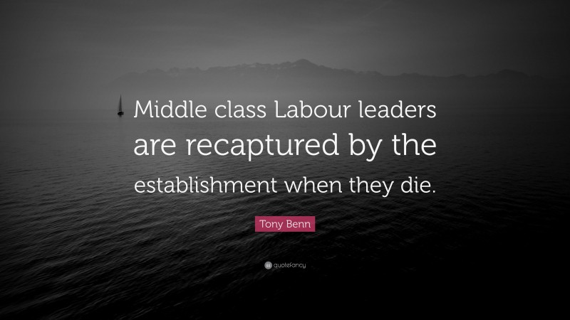 Tony Benn Quote: “Middle class Labour leaders are recaptured by the establishment when they die.”