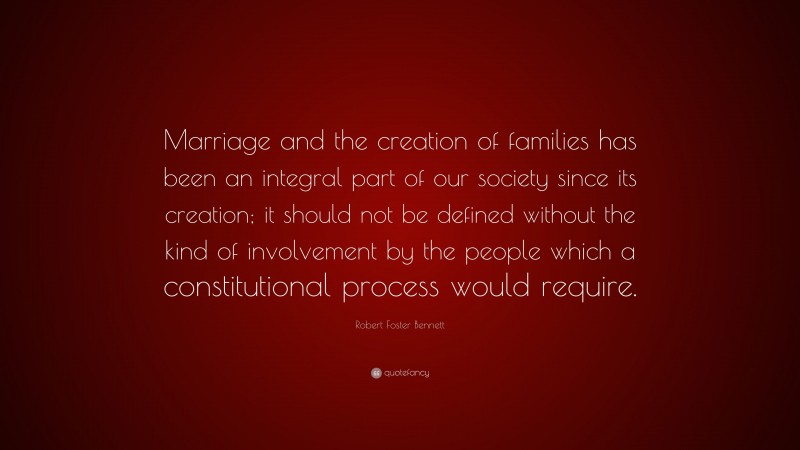 Robert Foster Bennett Quote: “Marriage and the creation of families has been an integral part of our society since its creation; it should not be defined without the kind of involvement by the people which a constitutional process would require.”