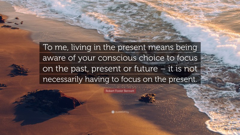 Robert Foster Bennett Quote: “To me, living in the present means being aware of your conscious choice to focus on the past, present or future – it is not necessarily having to focus on the present.”