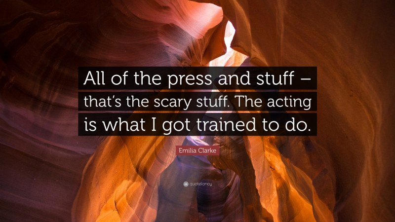 Emilia Clarke Quote: “All of the press and stuff – that’s the scary stuff. The acting is what I got trained to do.”
