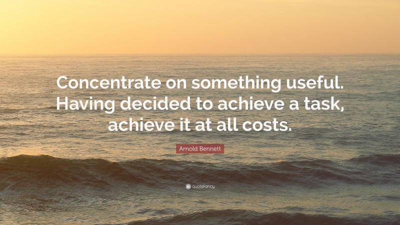 Arnold Bennett Quote: “Concentrate on something useful. Having decided to achieve a task, achieve it at all costs.”
