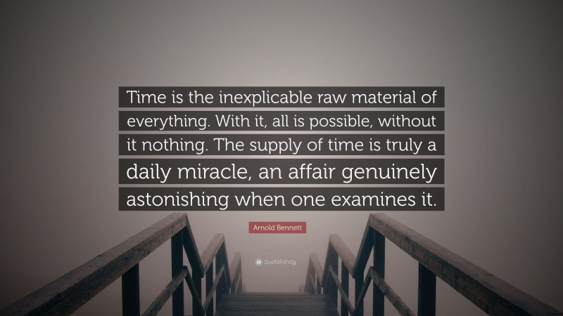 Arnold Bennett Quote: “Time is the inexplicable raw material of everything. With it, all is possible, without it nothing. The supply of time is truly a daily miracle, an affair genuinely astonishing when one examines it.”