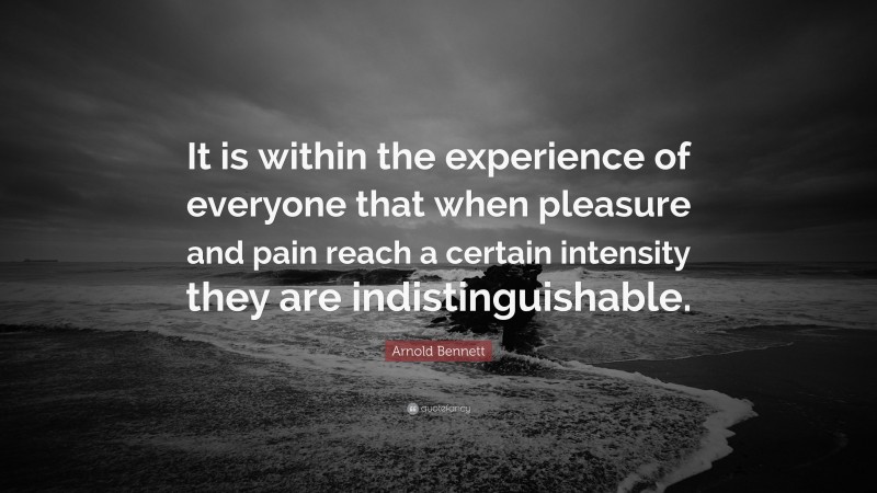 Arnold Bennett Quote: “It is within the experience of everyone that when pleasure and pain reach a certain intensity they are indistinguishable.”