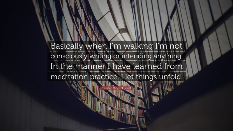 Stephen Vincent Benét Quote: “Basically when I’m walking I’m not consciously writing or intending anything. In the manner I have learned from meditation practice, I let things unfold.”