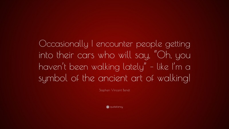 Stephen Vincent Benét Quote: “Occasionally I encounter people getting into their cars who will say, “Oh, you haven’t been walking lately” – like I’m a symbol of the ancient art of walking!”