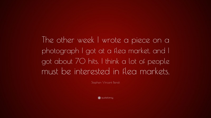 Stephen Vincent Benét Quote: “The other week I wrote a piece on a photograph I got at a flea market, and I got about 70 hits. I think a lot of people must be interested in flea markets.”