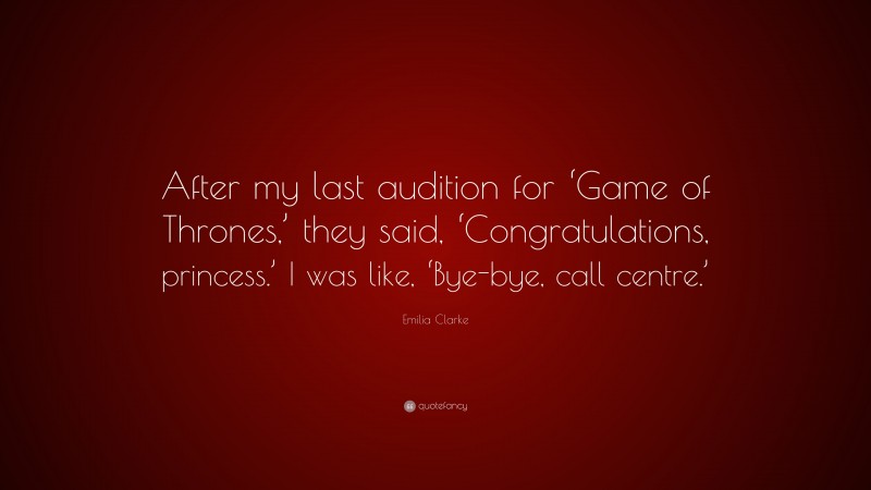 Emilia Clarke Quote: “After my last audition for ‘Game of Thrones,’ they said, ‘Congratulations, princess.’ I was like, ‘Bye-bye, call centre.’”