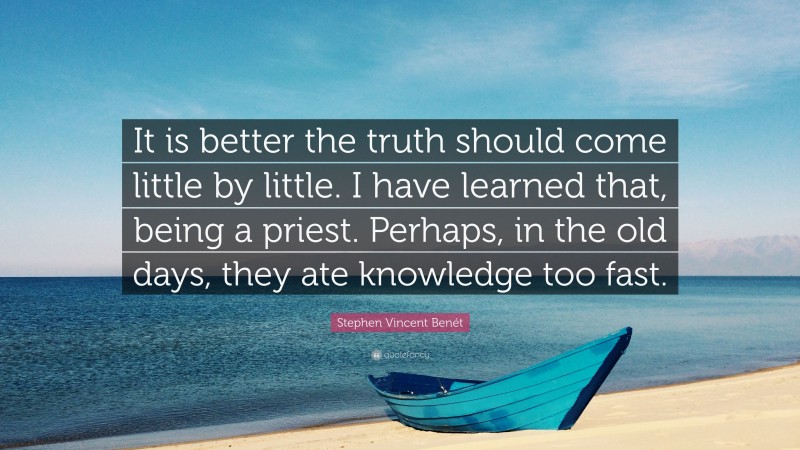 Stephen Vincent Benét Quote: “It is better the truth should come little by little. I have learned that, being a priest. Perhaps, in the old days, they ate knowledge too fast.”