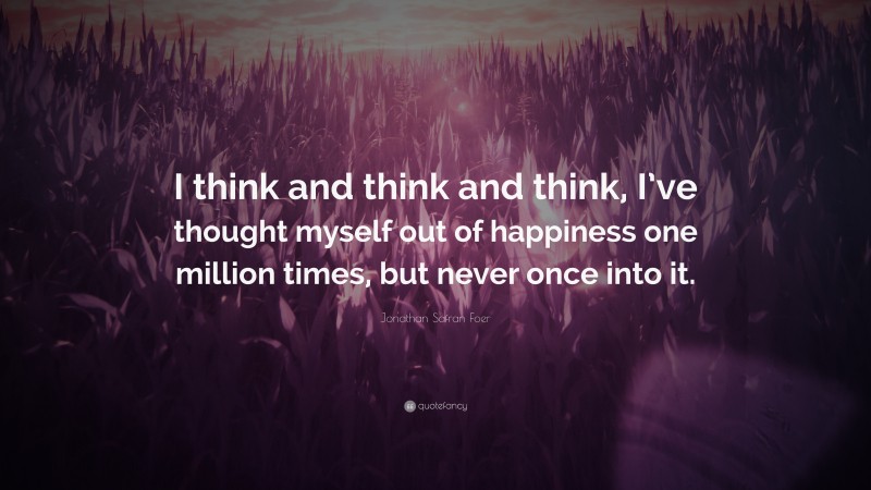 Jonathan Safran Foer Quote: “I think and think and think, I’ve thought myself out of happiness one million times, but never once into it.”