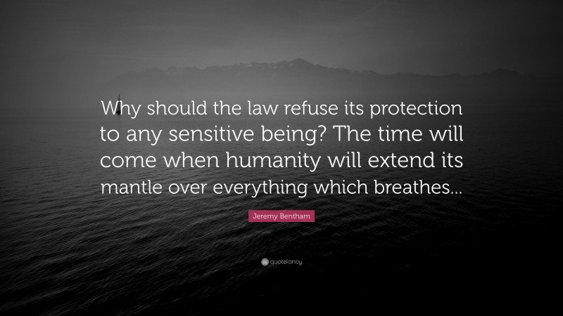Jeremy Bentham Quote: “Why should the law refuse its protection to any sensitive being? The time will come when humanity will extend its mantle over everything which breathes...”