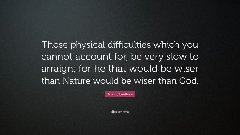 Jeremy Bentham Quote: “Those physical difficulties which you cannot account for, be very slow to arraign; for he that would be wiser than Nature would be wiser than God.”