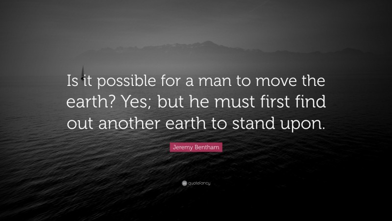 Jeremy Bentham Quote: “Is it possible for a man to move the earth? Yes; but he must first find out another earth to stand upon.”