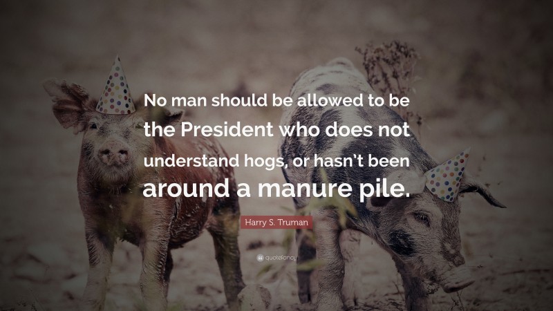 Harry S. Truman Quote: “No man should be allowed to be the President who does not understand hogs, or hasn’t been around a manure pile.”