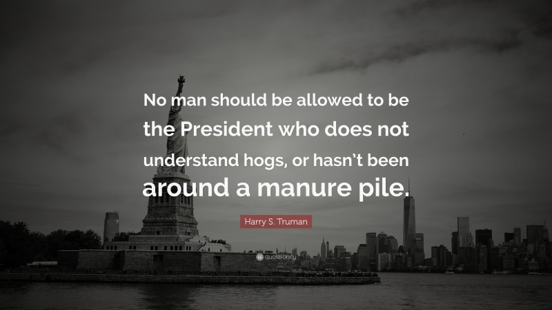 Harry S. Truman Quote: “No man should be allowed to be the President who does not understand hogs, or hasn’t been around a manure pile.”