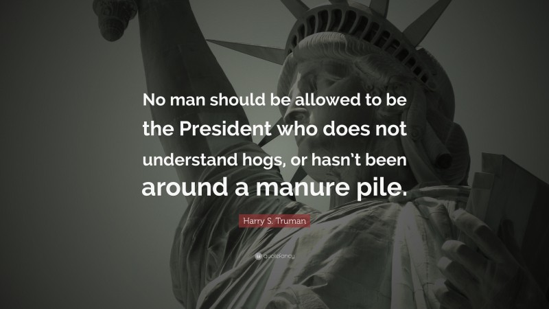 Harry S. Truman Quote: “No man should be allowed to be the President who does not understand hogs, or hasn’t been around a manure pile.”