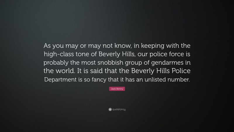 Jack Benny Quote: “As you may or may not know, in keeping with the high-class tone of Beverly Hills, our police force is probably the most snobbish group of gendarmes in the world. It is said that the Beverly Hills Police Department is so fancy that it has an unlisted number.”