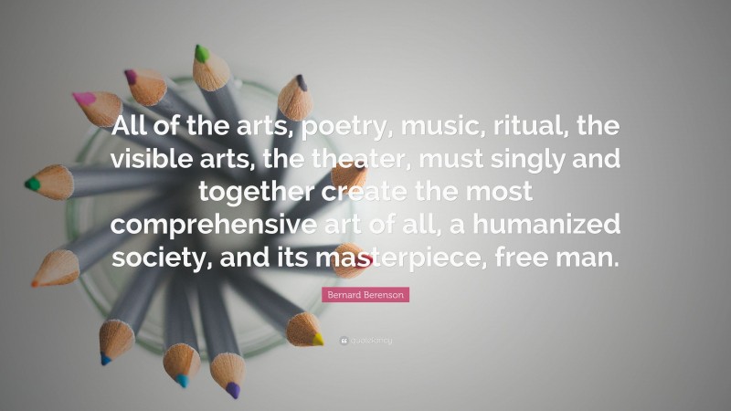 Bernard Berenson Quote: “All of the arts, poetry, music, ritual, the visible arts, the theater, must singly and together create the most comprehensive art of all, a humanized society, and its masterpiece, free man.”