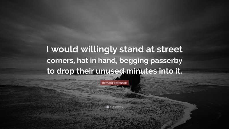 Bernard Berenson Quote: “I would willingly stand at street corners, hat in hand, begging passerby to drop their unused minutes into it.”