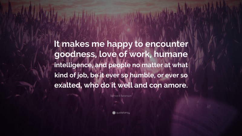 Bernard Berenson Quote: “It makes me happy to encounter goodness, love of work, humane intelligence, and people no matter at what kind of job, be it ever so humble, or ever so exalted, who do it well and con amore.”