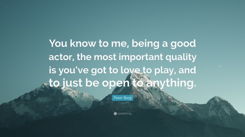 Peter Berg Quote: “You know to me, being a good actor, the most important quality is you’ve got to love to play, and to just be open to anything.”