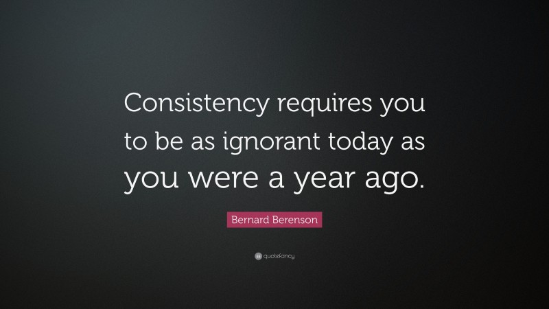 Bernard Berenson Quote: “Consistency requires you to be as ignorant today as you were a year ago.”