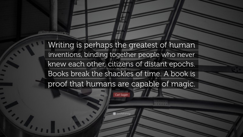 Carl Sagan Quote: “Writing is perhaps the greatest of human inventions, binding together people who never knew each other, citizens of distant epochs. Books break the shackles of time. A book is proof that humans are capable of magic.”