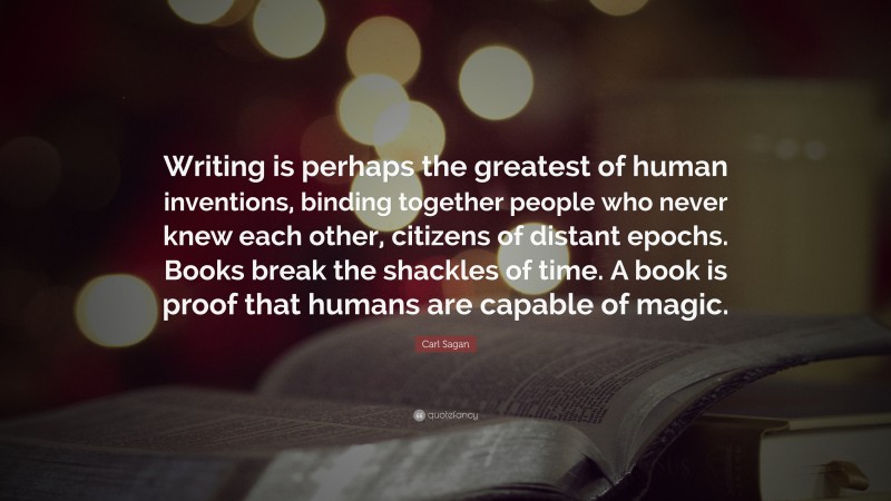 Carl Sagan Quote: “Writing is perhaps the greatest of human inventions, binding together people who never knew each other, citizens of distant epochs. Books break the shackles of time. A book is proof that humans are capable of magic.”