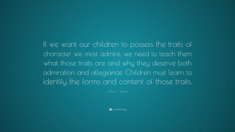 William J. Bennett Quote: “If we want our children to possess the traits of character we most admire, we need to teach them what those traits are and why they deserve both admiration and allegiance. Children must learn to identify the forms and content of those traits.”