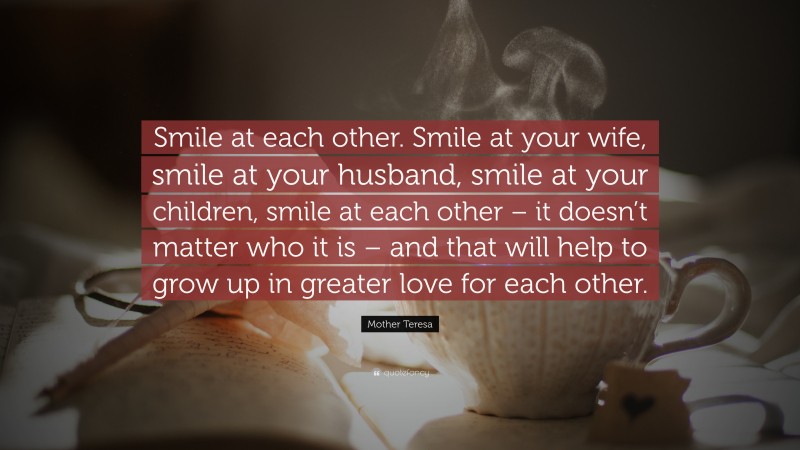 Mother Teresa Quote: “Smile at each other. Smile at your wife, smile at your husband, smile at your children, smile at each other – it doesn’t matter who it is – and that will help to grow up in greater love for each other.”