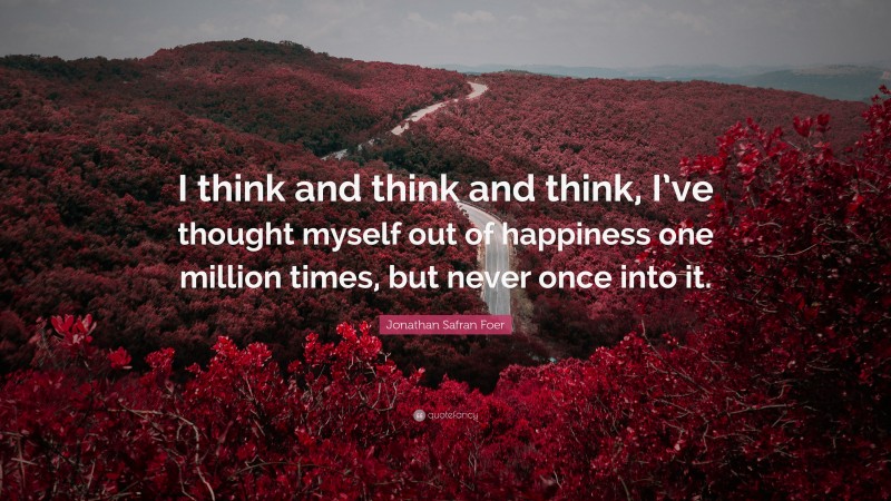 Jonathan Safran Foer Quote: “I think and think and think, I’ve thought myself out of happiness one million times, but never once into it.”