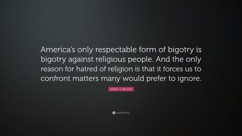 William J. Bennett Quote: “America’s only respectable form of bigotry is bigotry against religious people. And the only reason for hatred of religion is that it forces us to confront matters many would prefer to ignore.”