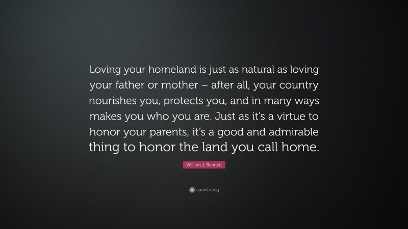 William J. Bennett Quote: “Loving your homeland is just as natural as loving your father or mother – after all, your country nourishes you, protects you, and in many ways makes you who you are. Just as it’s a virtue to honor your parents, it’s a good and admirable thing to honor the land you call home.”