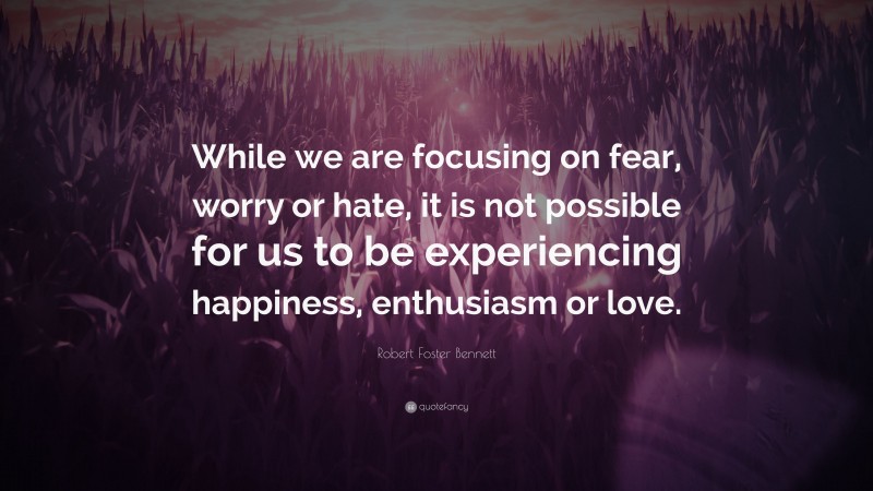 Robert Foster Bennett Quote: “While we are focusing on fear, worry or hate, it is not possible for us to be experiencing happiness, enthusiasm or love.”