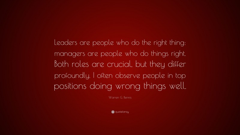 Warren G. Bennis Quote: “Leaders are people who do the right thing: managers are people who do things right. Both roles are crucial, but they differ profoundly. I often observe people in top positions doing wrong things well.”
