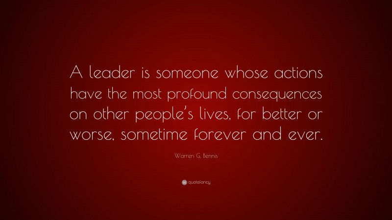 Warren G. Bennis Quote: “A leader is someone whose actions have the most profound consequences on other people’s lives, for better or worse, sometime forever and ever.”