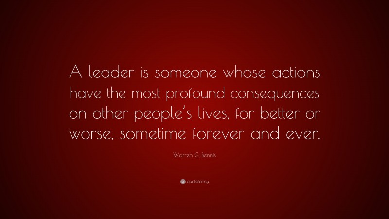 Warren G. Bennis Quote: “A leader is someone whose actions have the most profound consequences on other people’s lives, for better or worse, sometime forever and ever.”