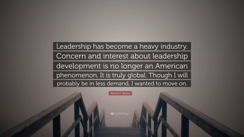 Warren G. Bennis Quote: “Leadership has become a heavy industry. Concern and interest about leadership development is no longer an American phenomenon. It is truly global. Though I will probably be in less demand, I wanted to move on.”