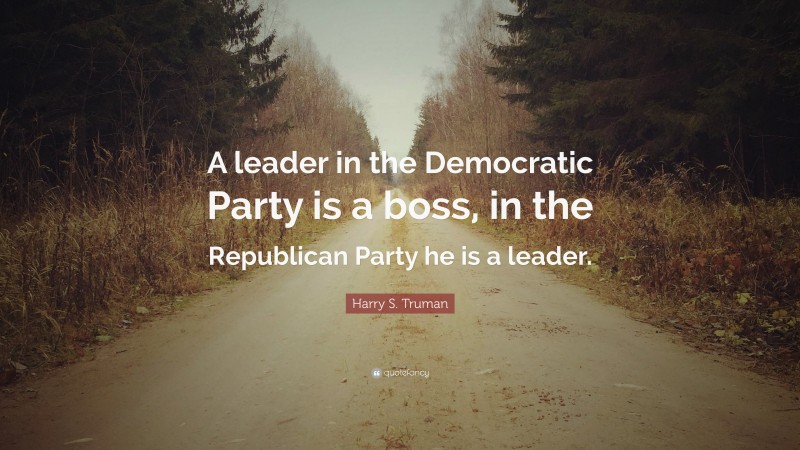 Harry S. Truman Quote: “A leader in the Democratic Party is a boss, in the Republican Party he is a leader.”