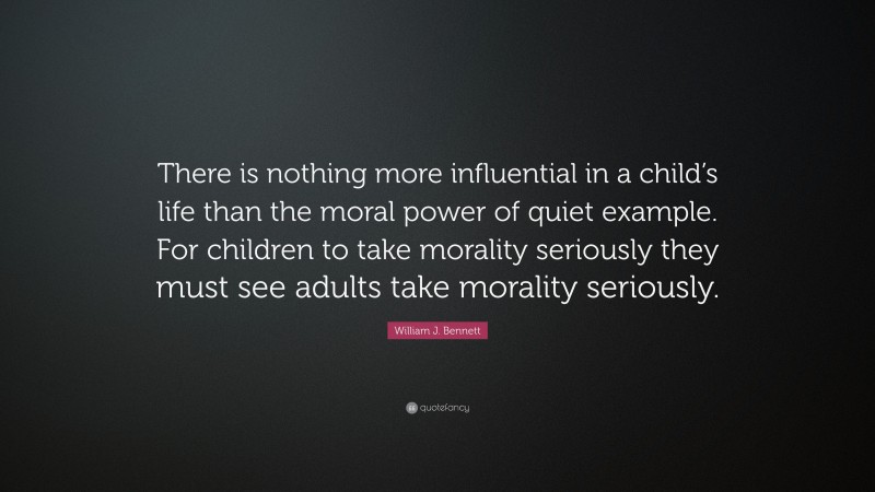 William J. Bennett Quote: “There is nothing more influential in a child’s life than the moral power of quiet example. For children to take morality seriously they must see adults take morality seriously.”