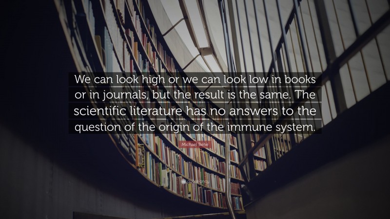 Michael Behe Quote: “We can look high or we can look low in books or in journals, but the result is the same. The scientific literature has no answers to the question of the origin of the immune system.”