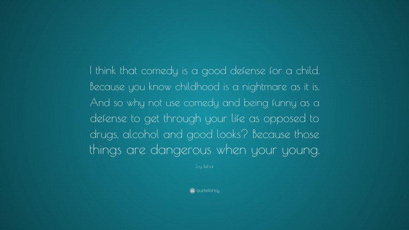 Joy Behar Quote: “I think that comedy is a good defense for a child. Because you know childhood is a nightmare as it is. And so why not use comedy and being funny as a defense to get through your life as opposed to drugs, alcohol and good looks? Because those things are dangerous when your young.”