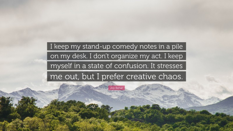 Joy Behar Quote: “I keep my stand-up comedy notes in a pile on my desk. I don’t organize my act. I keep myself in a state of confusion. It stresses me out, but I prefer creative chaos.”