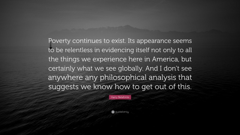 Harry Belafonte Quote: “Poverty continues to exist. Its appearance seems to be relentless in evidencing itself not only to all the things we experience here in America, but certainly what we see globally. And I don’t see anywhere any philosophical analysis that suggests we know how to get out of this.”