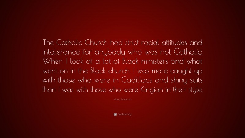 Harry Belafonte Quote: “The Catholic Church had strict racial attitudes and intolerance for anybody who was not Catholic. When I look at a lot of Black ministers and what went on in the Black church, I was more caught up with those who were in Cadillacs and shiny suits than I was with those who were Kingian in their style.”