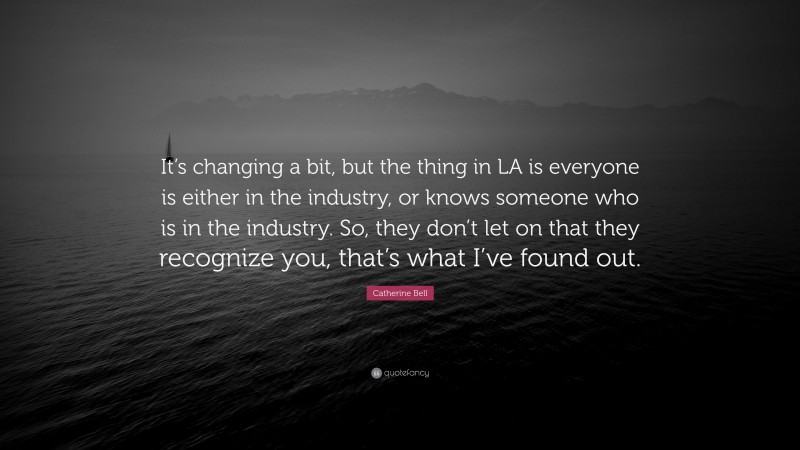 Catherine Bell Quote: “It’s changing a bit, but the thing in LA is everyone is either in the industry, or knows someone who is in the industry. So, they don’t let on that they recognize you, that’s what I’ve found out.”