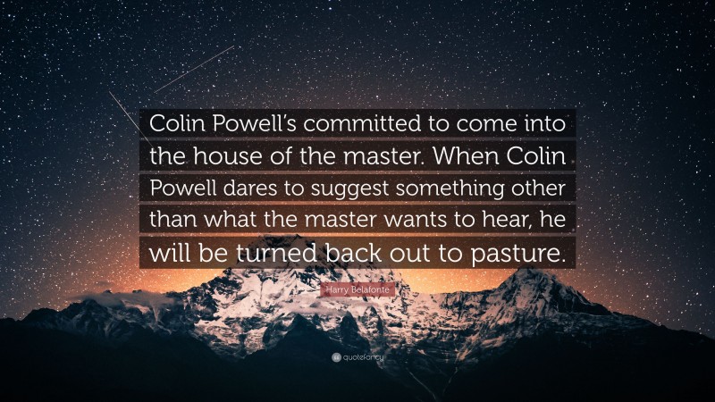 Harry Belafonte Quote: “Colin Powell’s committed to come into the house of the master. When Colin Powell dares to suggest something other than what the master wants to hear, he will be turned back out to pasture.”
