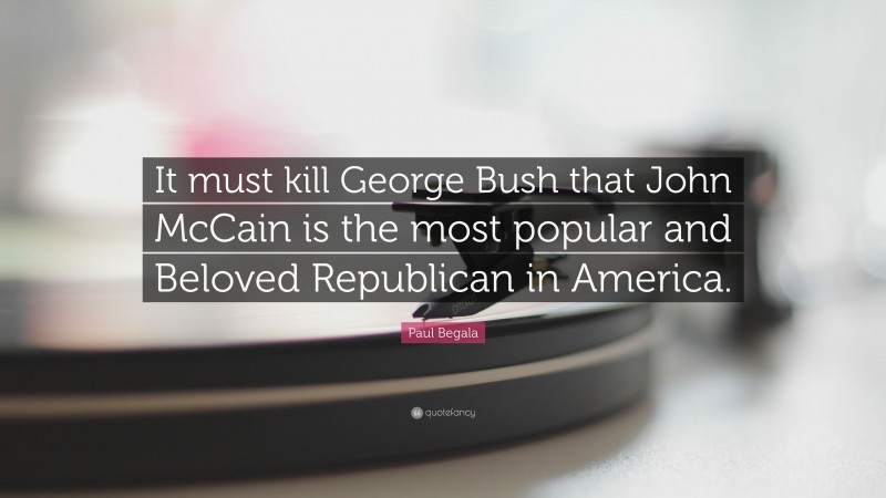 Paul Begala Quote: “It must kill George Bush that John McCain is the most popular and Beloved Republican in America.”