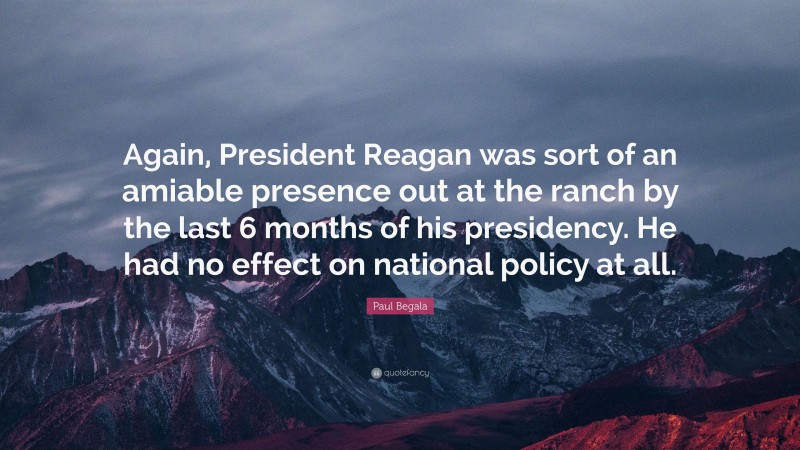 Paul Begala Quote: “Again, President Reagan was sort of an amiable presence out at the ranch by the last 6 months of his presidency. He had no effect on national policy at all.”