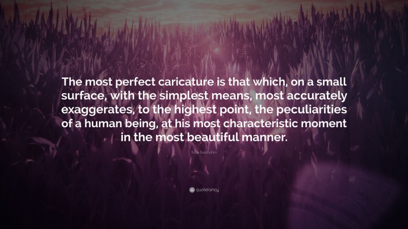 Max Beerbohm Quote: “The most perfect caricature is that which, on a small surface, with the simplest means, most accurately exaggerates, to the highest point, the peculiarities of a human being, at his most characteristic moment in the most beautiful manner.”