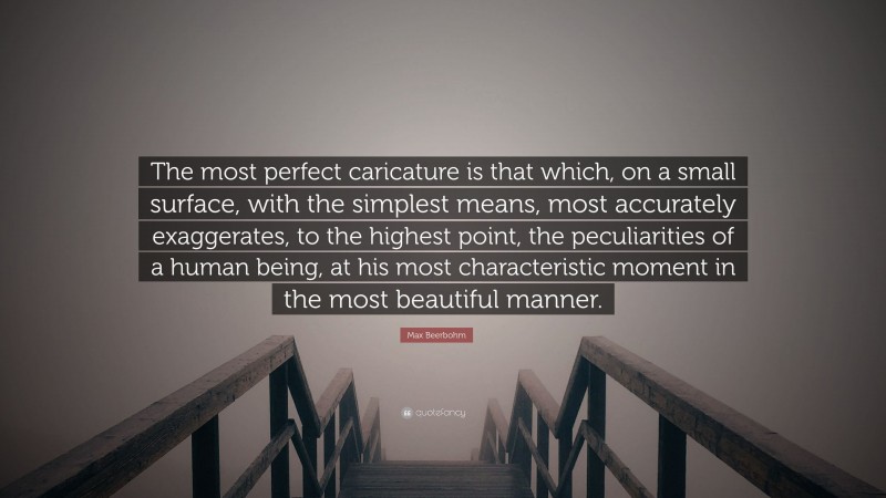 Max Beerbohm Quote: “The most perfect caricature is that which, on a small surface, with the simplest means, most accurately exaggerates, to the highest point, the peculiarities of a human being, at his most characteristic moment in the most beautiful manner.”